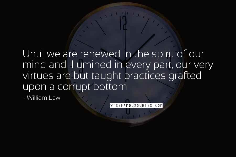 William Law Quotes: Until we are renewed in the spirit of our mind and illumined in every part, our very virtues are but taught practices grafted upon a corrupt bottom
