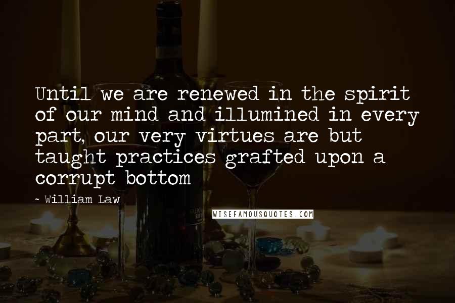 William Law Quotes: Until we are renewed in the spirit of our mind and illumined in every part, our very virtues are but taught practices grafted upon a corrupt bottom