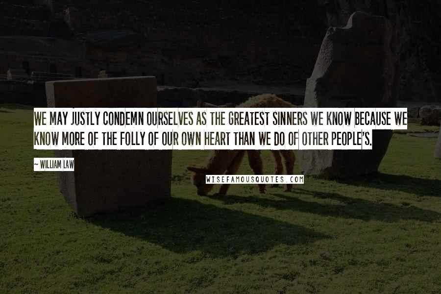 William Law Quotes: We may justly condemn ourselves as the greatest sinners we know because we know more of the folly of our own heart than we do of other people's.