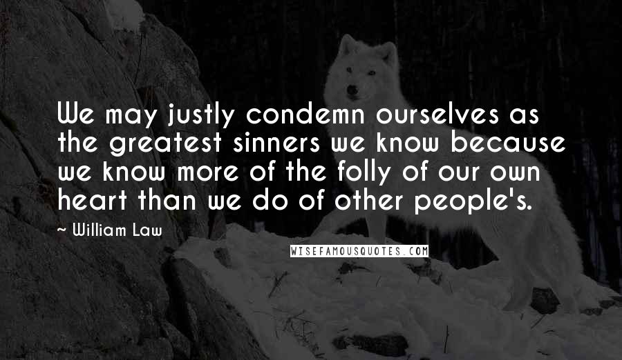 William Law Quotes: We may justly condemn ourselves as the greatest sinners we know because we know more of the folly of our own heart than we do of other people's.