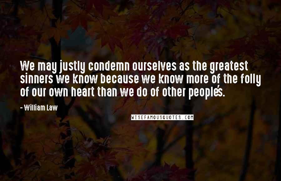 William Law Quotes: We may justly condemn ourselves as the greatest sinners we know because we know more of the folly of our own heart than we do of other people's.