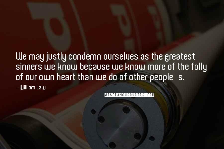 William Law Quotes: We may justly condemn ourselves as the greatest sinners we know because we know more of the folly of our own heart than we do of other people's.