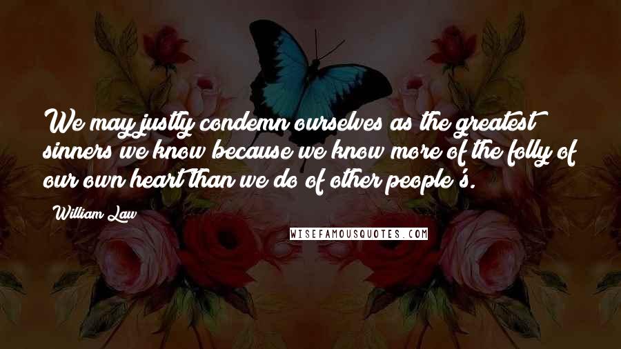 William Law Quotes: We may justly condemn ourselves as the greatest sinners we know because we know more of the folly of our own heart than we do of other people's.