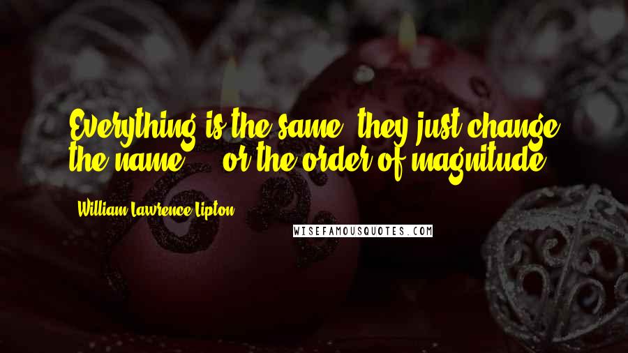 William Lawrence Lipton Quotes: Everything is the same, they just change the name ... or the order of magnitude.