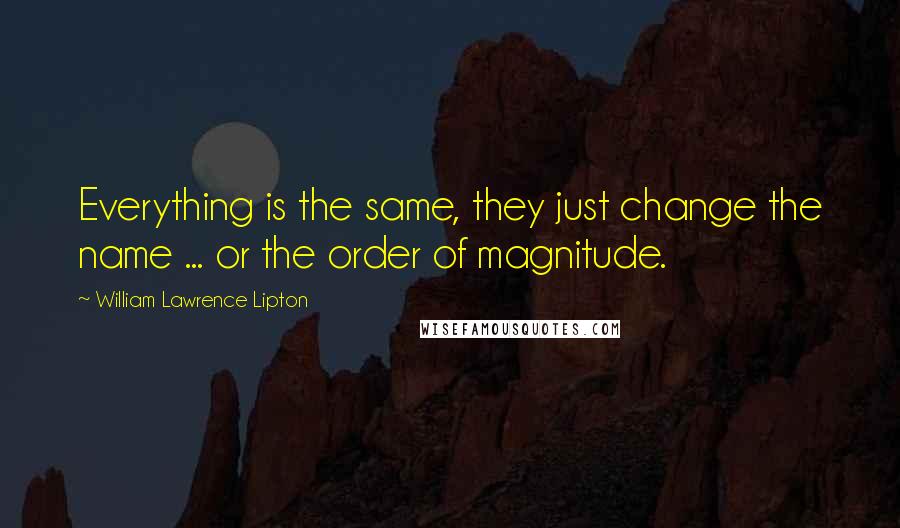 William Lawrence Lipton Quotes: Everything is the same, they just change the name ... or the order of magnitude.