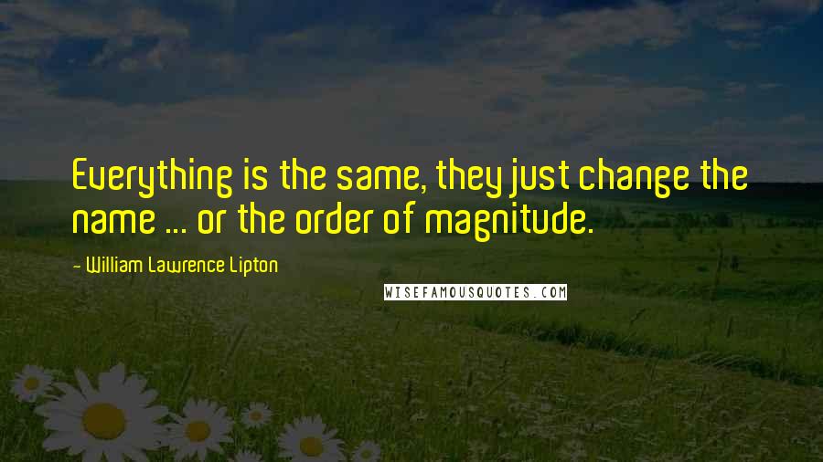 William Lawrence Lipton Quotes: Everything is the same, they just change the name ... or the order of magnitude.