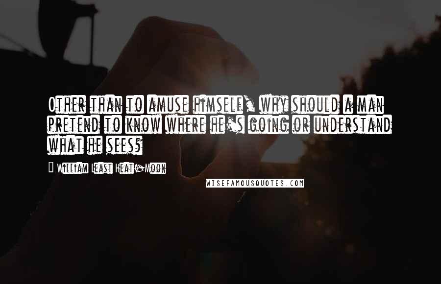 William Least Heat-Moon Quotes: Other than to amuse himself, why should a man pretend to know where he's going or understand what he sees?