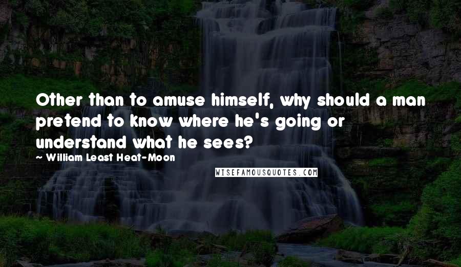 William Least Heat-Moon Quotes: Other than to amuse himself, why should a man pretend to know where he's going or understand what he sees?