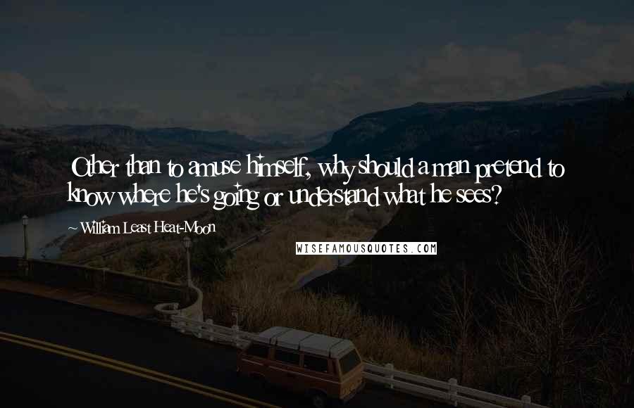 William Least Heat-Moon Quotes: Other than to amuse himself, why should a man pretend to know where he's going or understand what he sees?