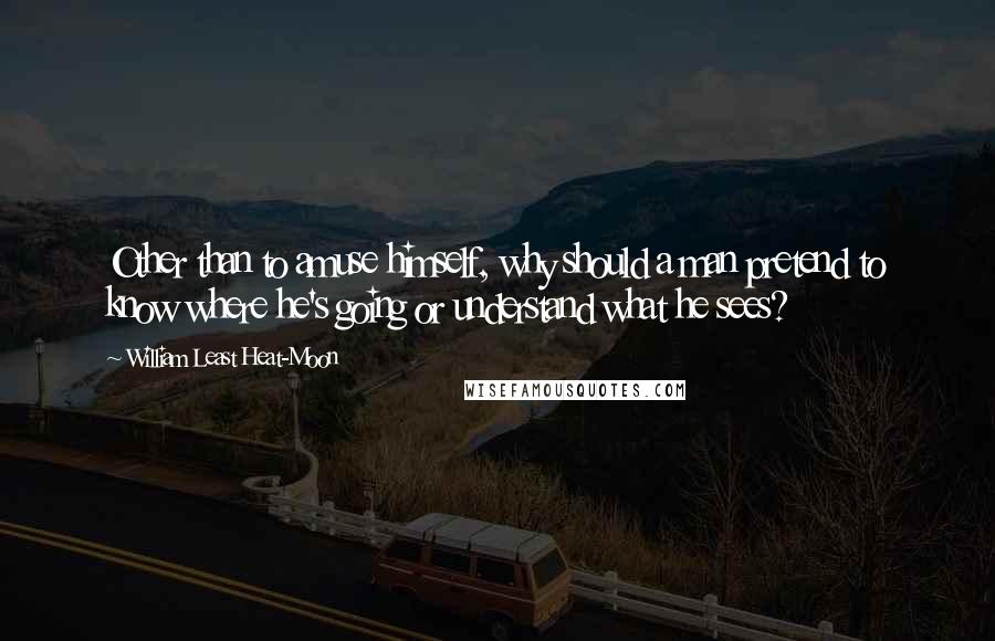 William Least Heat-Moon Quotes: Other than to amuse himself, why should a man pretend to know where he's going or understand what he sees?