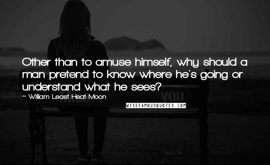 William Least Heat-Moon Quotes: Other than to amuse himself, why should a man pretend to know where he's going or understand what he sees?