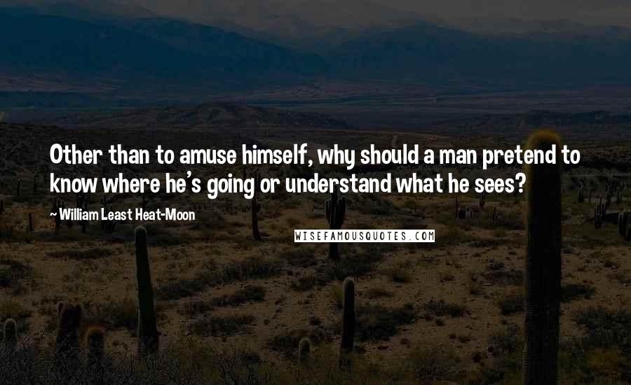 William Least Heat-Moon Quotes: Other than to amuse himself, why should a man pretend to know where he's going or understand what he sees?