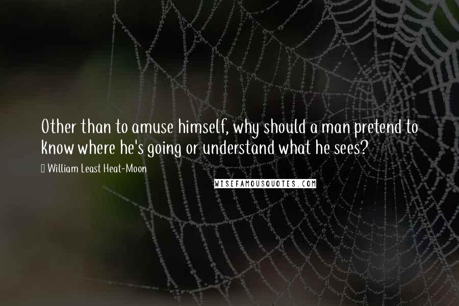 William Least Heat-Moon Quotes: Other than to amuse himself, why should a man pretend to know where he's going or understand what he sees?