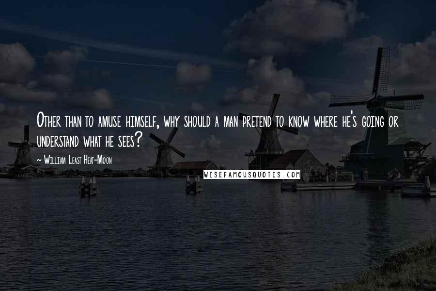 William Least Heat-Moon Quotes: Other than to amuse himself, why should a man pretend to know where he's going or understand what he sees?