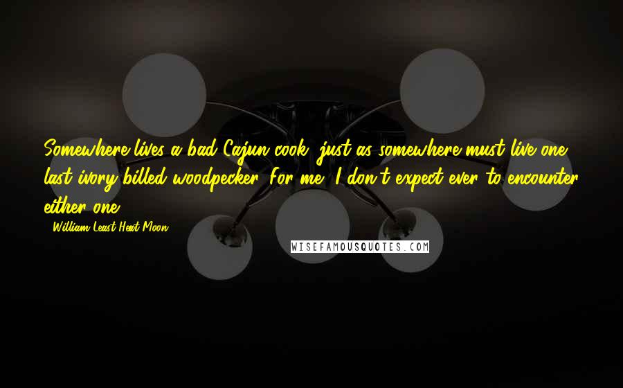 William Least Heat-Moon Quotes: Somewhere lives a bad Cajun cook, just as somewhere must live one last ivory-billed woodpecker. For me, I don't expect ever to encounter either one.