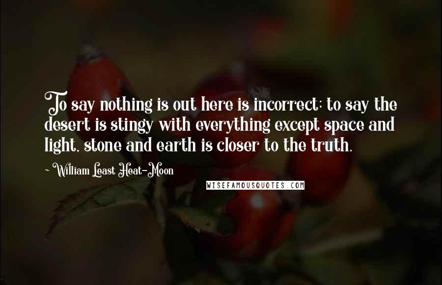 William Least Heat-Moon Quotes: To say nothing is out here is incorrect; to say the desert is stingy with everything except space and light, stone and earth is closer to the truth.