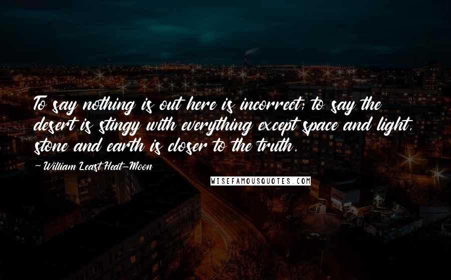 William Least Heat-Moon Quotes: To say nothing is out here is incorrect; to say the desert is stingy with everything except space and light, stone and earth is closer to the truth.