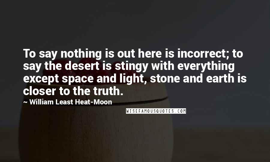 William Least Heat-Moon Quotes: To say nothing is out here is incorrect; to say the desert is stingy with everything except space and light, stone and earth is closer to the truth.