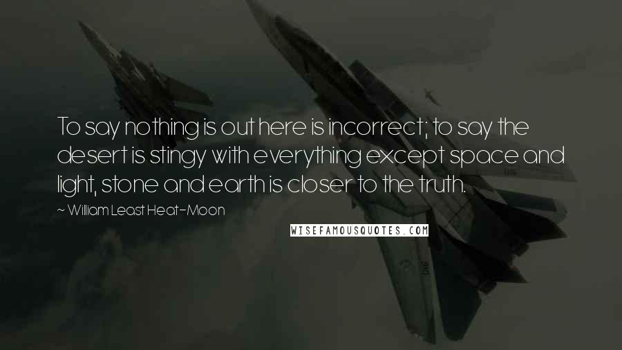 William Least Heat-Moon Quotes: To say nothing is out here is incorrect; to say the desert is stingy with everything except space and light, stone and earth is closer to the truth.