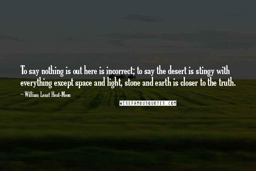 William Least Heat-Moon Quotes: To say nothing is out here is incorrect; to say the desert is stingy with everything except space and light, stone and earth is closer to the truth.