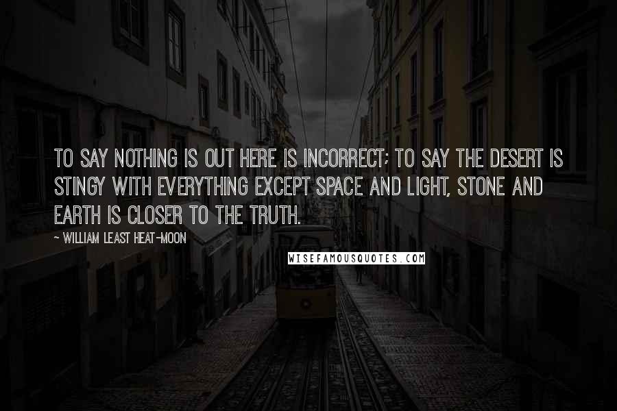 William Least Heat-Moon Quotes: To say nothing is out here is incorrect; to say the desert is stingy with everything except space and light, stone and earth is closer to the truth.