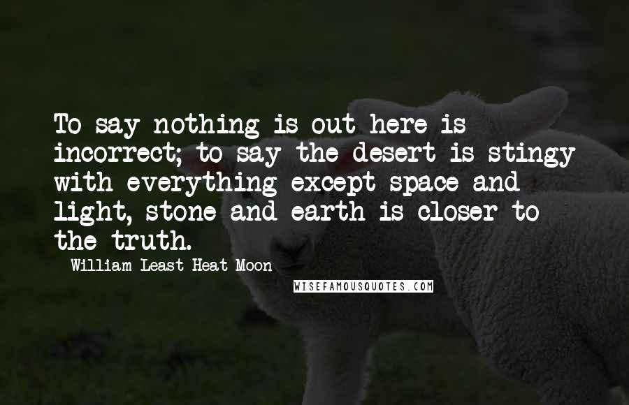 William Least Heat-Moon Quotes: To say nothing is out here is incorrect; to say the desert is stingy with everything except space and light, stone and earth is closer to the truth.