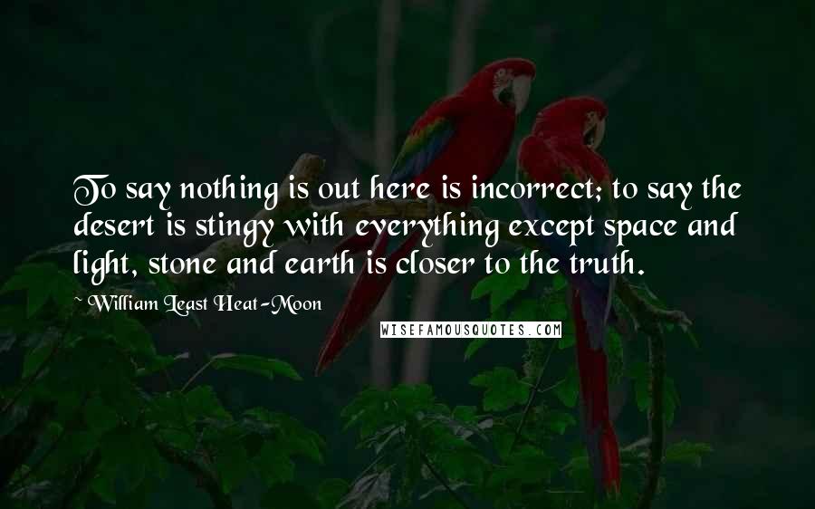 William Least Heat-Moon Quotes: To say nothing is out here is incorrect; to say the desert is stingy with everything except space and light, stone and earth is closer to the truth.