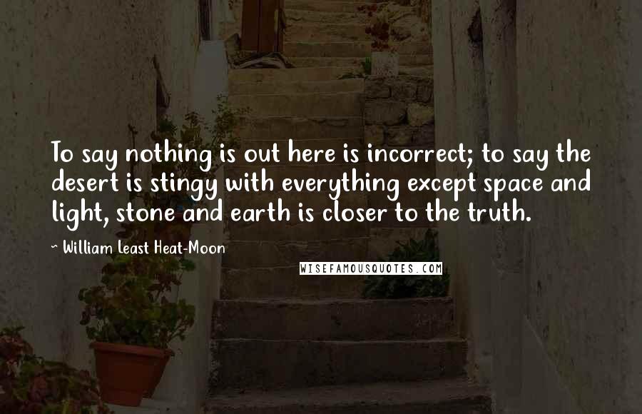 William Least Heat-Moon Quotes: To say nothing is out here is incorrect; to say the desert is stingy with everything except space and light, stone and earth is closer to the truth.