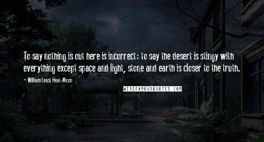 William Least Heat-Moon Quotes: To say nothing is out here is incorrect; to say the desert is stingy with everything except space and light, stone and earth is closer to the truth.