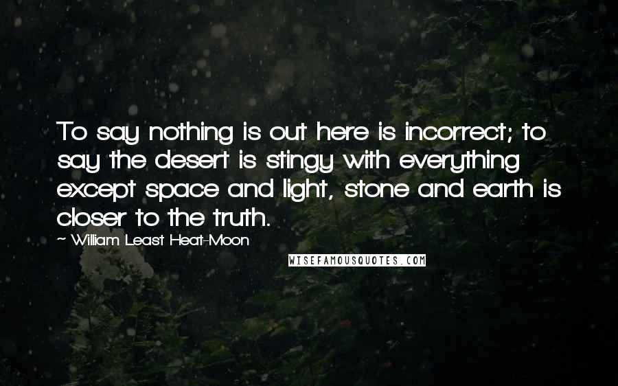 William Least Heat-Moon Quotes: To say nothing is out here is incorrect; to say the desert is stingy with everything except space and light, stone and earth is closer to the truth.