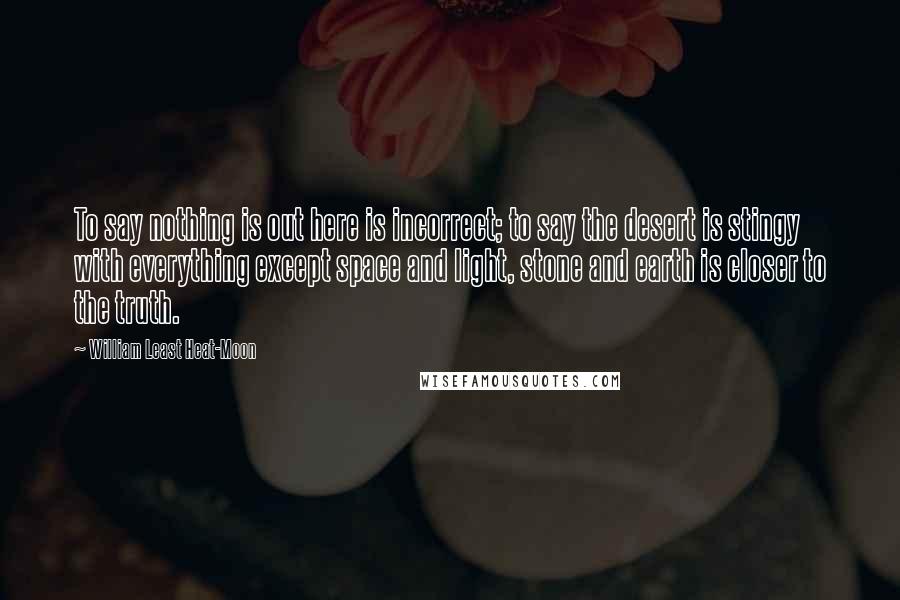 William Least Heat-Moon Quotes: To say nothing is out here is incorrect; to say the desert is stingy with everything except space and light, stone and earth is closer to the truth.