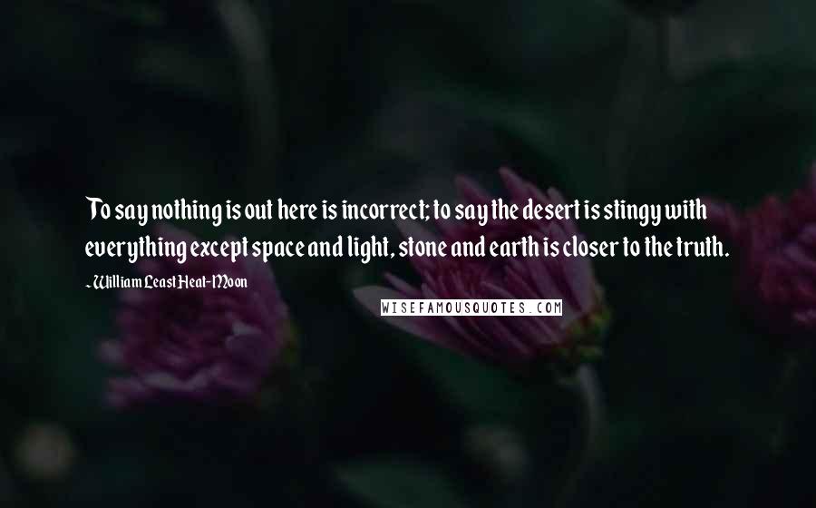 William Least Heat-Moon Quotes: To say nothing is out here is incorrect; to say the desert is stingy with everything except space and light, stone and earth is closer to the truth.