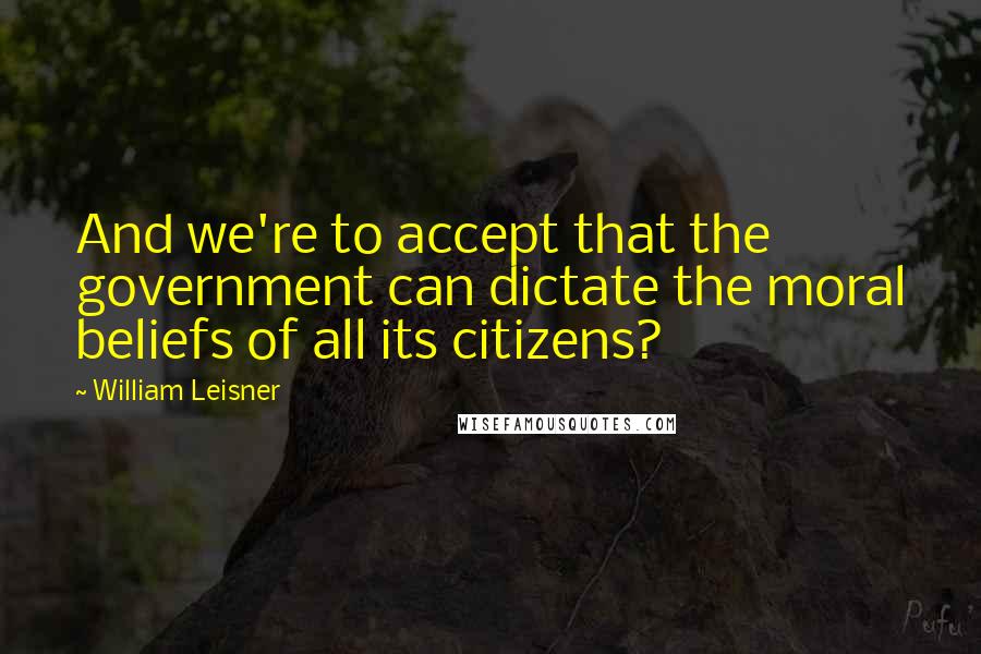 William Leisner Quotes: And we're to accept that the government can dictate the moral beliefs of all its citizens?