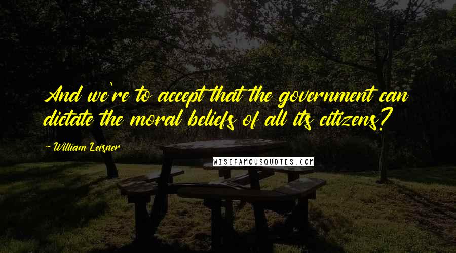 William Leisner Quotes: And we're to accept that the government can dictate the moral beliefs of all its citizens?