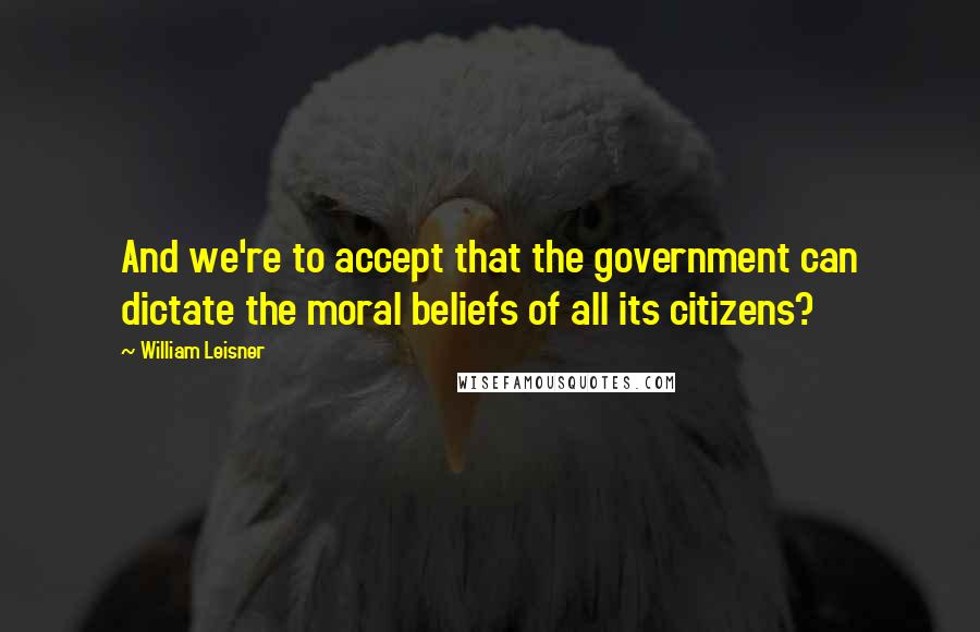 William Leisner Quotes: And we're to accept that the government can dictate the moral beliefs of all its citizens?