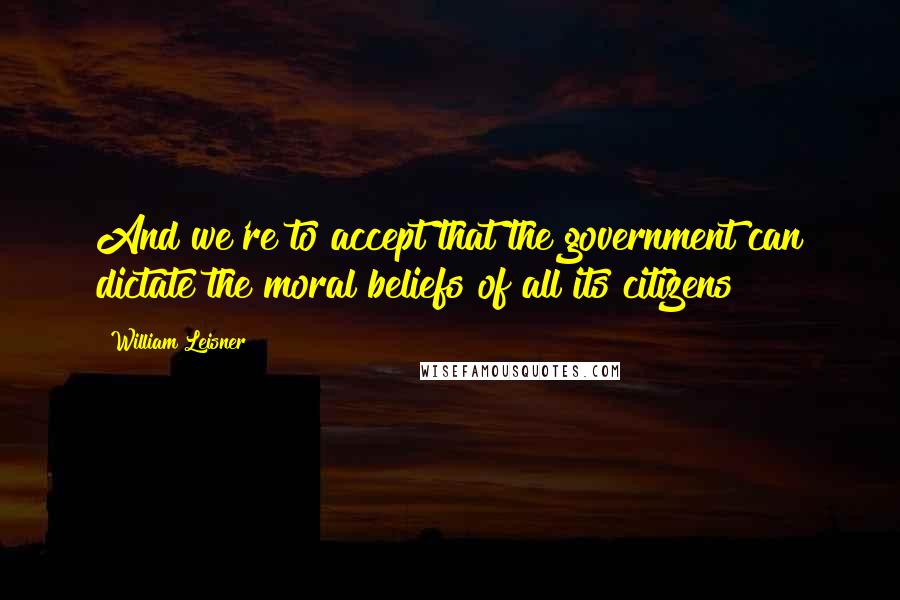 William Leisner Quotes: And we're to accept that the government can dictate the moral beliefs of all its citizens?