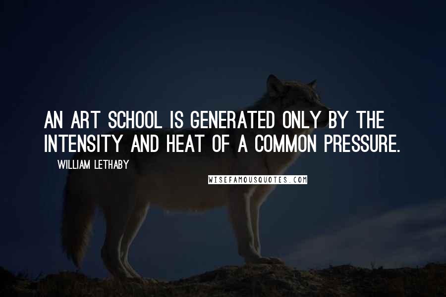 William Lethaby Quotes: An art school is generated only by the intensity and heat of a common pressure.