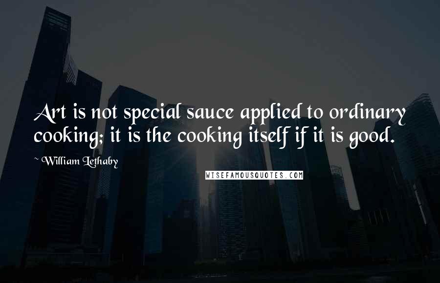 William Lethaby Quotes: Art is not special sauce applied to ordinary cooking; it is the cooking itself if it is good.