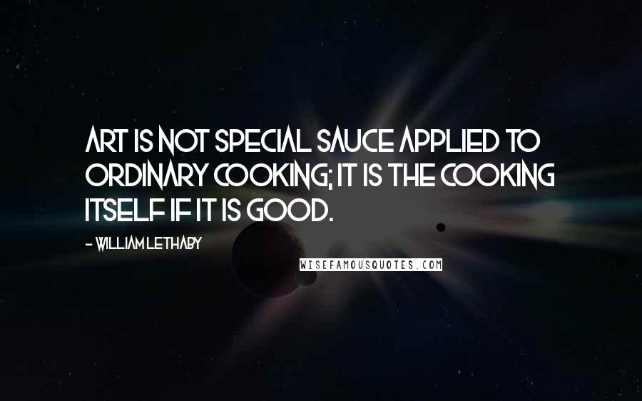 William Lethaby Quotes: Art is not special sauce applied to ordinary cooking; it is the cooking itself if it is good.