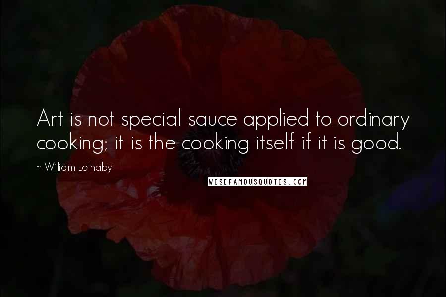 William Lethaby Quotes: Art is not special sauce applied to ordinary cooking; it is the cooking itself if it is good.