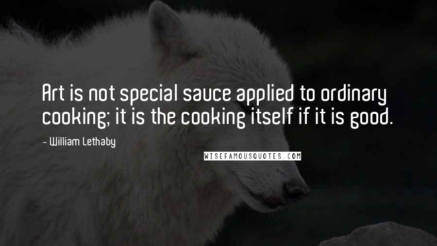 William Lethaby Quotes: Art is not special sauce applied to ordinary cooking; it is the cooking itself if it is good.