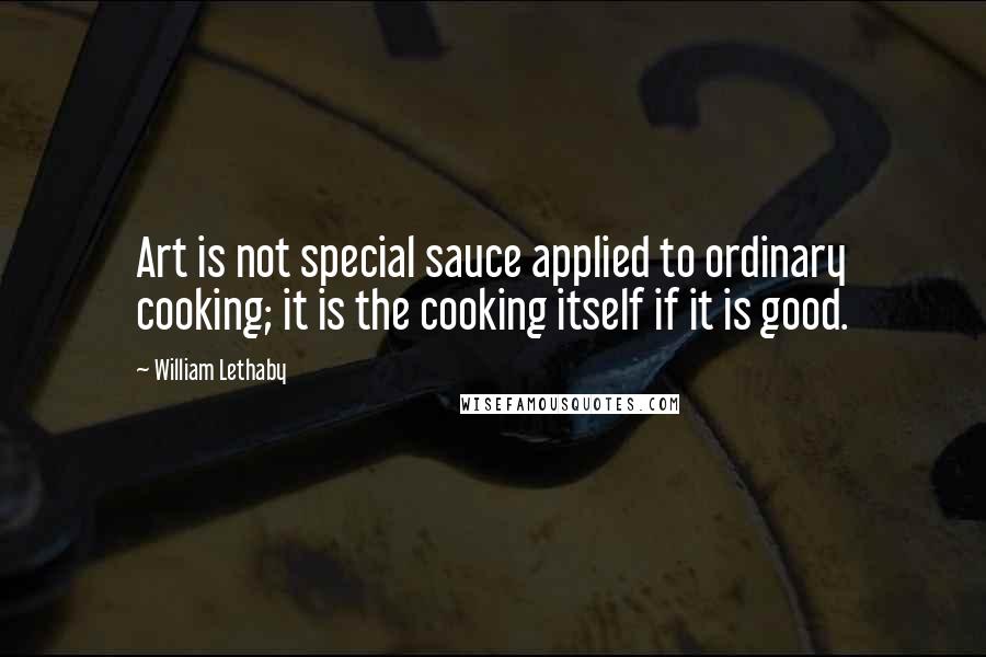 William Lethaby Quotes: Art is not special sauce applied to ordinary cooking; it is the cooking itself if it is good.