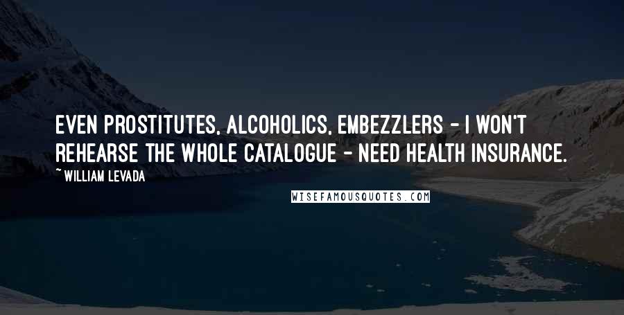 William Levada Quotes: Even prostitutes, alcoholics, embezzlers - I won't rehearse the whole catalogue - need health insurance.