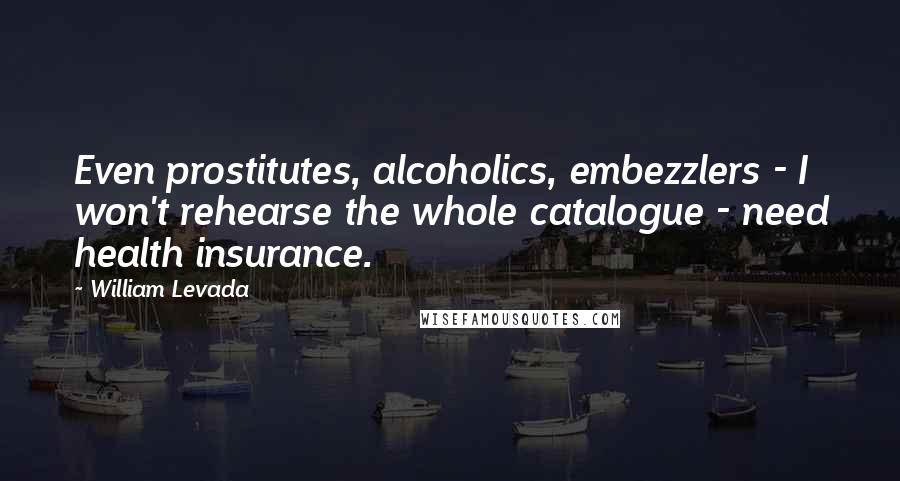 William Levada Quotes: Even prostitutes, alcoholics, embezzlers - I won't rehearse the whole catalogue - need health insurance.