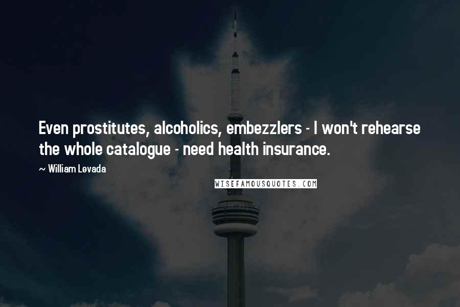 William Levada Quotes: Even prostitutes, alcoholics, embezzlers - I won't rehearse the whole catalogue - need health insurance.