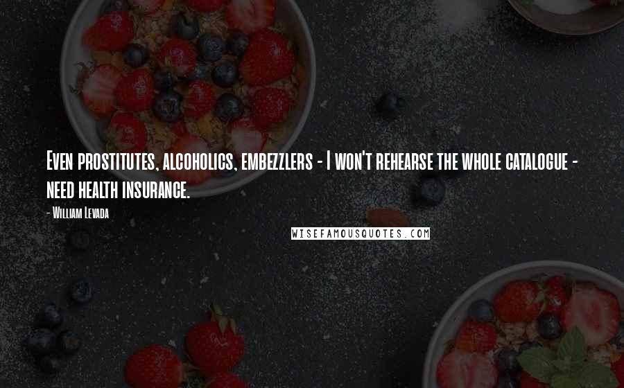 William Levada Quotes: Even prostitutes, alcoholics, embezzlers - I won't rehearse the whole catalogue - need health insurance.
