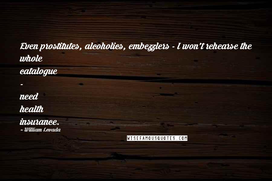 William Levada Quotes: Even prostitutes, alcoholics, embezzlers - I won't rehearse the whole catalogue - need health insurance.