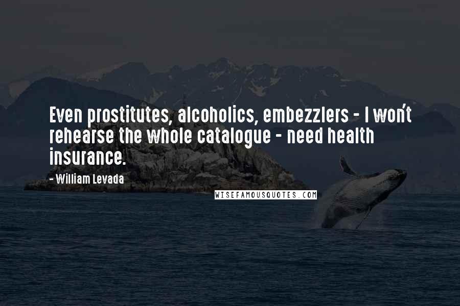 William Levada Quotes: Even prostitutes, alcoholics, embezzlers - I won't rehearse the whole catalogue - need health insurance.