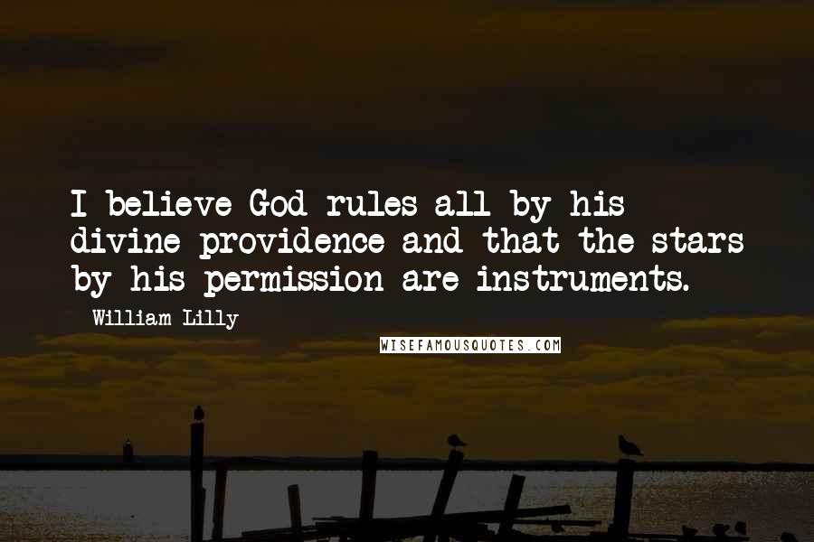 William Lilly Quotes: I believe God rules all by his divine providence and that the stars by his permission are instruments.