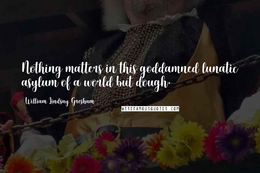 William Lindsay Gresham Quotes: Nothing matters in this goddamned lunatic asylum of a world but dough.